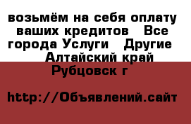 возьмём на себя оплату ваших кредитов - Все города Услуги » Другие   . Алтайский край,Рубцовск г.